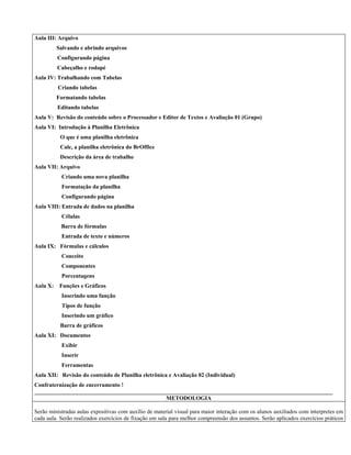 Aula III: Arquivo
Salvando e abrindo arquivos
Configurando página
Cabeçalho e rodapé
Aula IV: Trabalhando com Tabelas
Criando tabelas
Formatando tabelas
Editando tabelas
Aula V: Revisão do conteúdo sobre o Processador e Editor de Textos e Avaliação 01 (Grupo)
Aula VI: Introdução à Planilha Eletrônica
O que é uma planilha eletrônica
Calc, a planilha eletrônica do BrOffice
Descrição da área de trabalho
Aula VII: Arquivo
Criando uma nova planilha
Formatação da planilha
Configurando página
Aula VIII: Entrada de dados na planilha
Células
Barra de fórmulas
Entrada de texto e números
Aula IX: Fórmulas e cálculos
Conceito
Componentes
Porcentagens
Aula X: Funções e Gráficos
Inserindo uma função
Tipos de função
Inserindo um gráfico
Barra de gráficos
Aula XI: Documentos
Exibir
Inserir
Ferramentas
Aula XII: Revisão do conteúdo de Planilha eletrônica e Avaliação 02 (Individual)
Confraternização de encerramento !
________________________________________________________________________________________________________
METODOLOGIA
Serão ministradas aulas expositivas com auxílio de material visual para maior interação com os alunos auxiliados com interpretes em
cada aula. Serão realizados exercícios de fixação em sala para melhor compreensão dos assuntos. Serão aplicados exercícios práticos
 