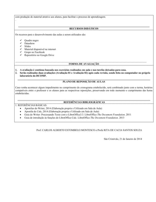 com produção de material atrativo aos alunos, para facilitar o processo de aprendizagem.
.
_______________________________________________________________________________________________________
RECURSOS DIDÁTICOS
Os recursos para o desenvolvimento das aulas a serem utilizados são:
 Quadro negro
 Datashow
 Slides
 Material disponível na internet
 Grupo no Facebook
 Repositório no Google Drive
_______________________________________________________________________________________________________
FORMA DE AVALIAÇÃO
1. A avaliação é contínua baseada nos exercícios realizados em aula e nas tarefas deixadas para casa.
2. Serão realizadas duas avaliações (Avaliação 01 e Avaliação 02) após cada revisão, sendo feita no computador no próprio
laboratório do DCOMP.
________________________________________________________________________________________________________
PLANO DE REPOSIÇÃO DE AULAS
Caso venha acontecer algum impedimento no cumprimento do cronograma estabelecido, será combinado junto com a turma, horários
compatíveis entre o professor e os alunos para as respectivas reposições, preservando em todo momento o cumprimento das horas
estabelecidas.
________________________________________________________________________________________________________
REFERÊNCIAS BIBLIOGRÁFICAS
1. REFERÊNCIAS BÁSICAS:
 Apostilas do Writer, 2014 (Elaboração propria e Utilizado em Sala de Aula)
 Apostila do Calc, 2014 (Elaboração propria e Utilizado em Sala de Aula)
 Guia do Writer: Processando Texto com o LibreOffice3.3. LibreOffice The Document Foundation. 2011
 Guia de introdução às funções do LibreOffice Calc. LibreOffice The Document Foundation. 2013
Prof. CARLOS ALBERTO ESTOMBELO MONTESCO e Profa RITA DE CACIA SANTOS SOUZA
São Cristóvão, 21 de Janeiro de 2014
 