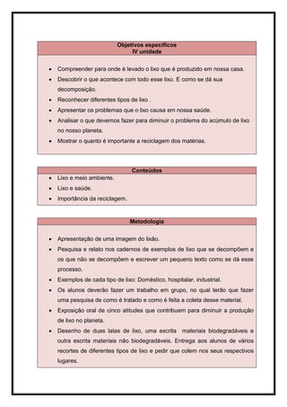 Objetivos específicos
                                 IV unidade


   Compreender para onde é levado o lixo que é produzido em nossa casa.
   Descobrir o que acontece com todo esse lixo. E como se dá sua
    decomposição.
   Reconhecer diferentes tipos de lixo .
   Apresentar os problemas que o lixo causa em nossa saúde.
   Analisar o que devemos fazer para diminuir o problema do acúmulo de lixo
    no nosso planeta.
   Mostrar o quanto é importante a reciclagem dos matérias.




                                 Conteúdos
   Lixo e meio ambiente.
   Lixo e saúde.
   Importância da reciclagem.


                                 Metodologia


   Apresentação de uma imagem do lixão.
   Pesquisa e relato nos cadernos de exemplos de lixo que se decompõem e
    os que não se decompõem e escrever um pequeno texto como se dá esse
    processo.
   Exemplos de cada tipo de lixo: Doméstico, hospitalar, industrial.
   Os alunos deverão fazer um trabalho em grupo, no qual terão que fazer
    uma pesquisa de como é tratado e como é feita a coleta desse material.
   Exposição oral de cinco atitudes que contribuem para diminuir a produção
    de lixo no planeta.
   Desenho de duas latas de lixo, uma escrita materiais biodegradáveis e
    outra escrita materiais não biodegradáveis. Entrega aos alunos de vários
    recortes de diferentes tipos de lixo e pedir que colem nos seus respectivos
    lugares.
 