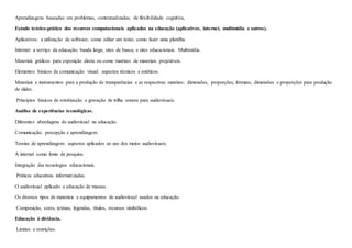Aprendizagens baseadas: em problemas, contextualizadas, de flexibilidade cognitiva,
Estudo teórico-prático dos recursos computacionais aplicados na educação (aplicativos, internet, multimídia e outros).
Aplicativos: a utilização de software; como editar um texto; como fazer uma planilha.
Internet: a serviço da educação; banda larga; sites de busca; e sites educacionais. Multimídia.
Materiais gráficos para exposição direta ou como matrizes de materiais projetáveis.
Elementos básicos de comunicação visual: aspectos técnicos e estéticos.
Materiais e instrumentos para a produção de transparências e as respectivas matrizes: dimensões, proporções, formato, dimensões e proporções para produção
de slides.
Princípios básicos de roteirização e gravação de trilha sonora para audiovisuais.
Análise de experiências tecnológicas.
Diferentes abordagens do audiovisual na educação.
Comunicação, percepção e aprendizagem.
Teorias de aprendizagem: aspectos aplicados ao uso dos meios audiovisuais.
A internet como fonte de pesquisa.
Integração das tecnologias educacionais.
Práticas educativas informatizadas.
O audiovisual aplicado a educação de massas.
Os diversos tipos de materiais e equipamentos de audiovisual usados na educação.
Composição, cores, textura, legendas, títulos, recursos simbólicos.
Educação à distância.
Limites e restrições.
 