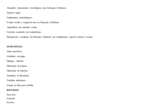 Requisitos educacionais e tecnológicos para Educação à Distância.
Aspectos legais.
Fundamentos metodológicos.
O aluno on-line e o papel do tutor na Educação à Distância.
Importância dos materiais on-line.
Currículo construído por competências.
Planejamento e avaliação da Educação à Distância por competências: aspectos teóricos e sociais.
ESTRATÉGIAS
Aulas expositivas
Atividades em grupo
Diálogos / Debates
Elaboração de projetos
Elaboração de relatórios
Atividades no laboratório
Trabalhos individuais
Criação do blog para webfólio
RECURSOS
Data-show
Notebook
Pen drive
 