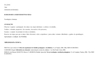 TV e DVD
Som
Laboratório de Informática.
HABILIDADES A SEREM DESENVOLVIDAS
Tecnológicas e humanas
AVALIAÇÃO
Observar e registrar a participação dos alunos nas etapas individuais e coletivas do trabalho;
Verificar o domínio progressivo dos conceitos, das noções e dos processos;
Examine o conjunto da produção de todas as atividades;
Reservar um tempo para que os alunos falem livremente sobre a experiência e para avaliar eventuais dificuldades e ganhos de aprendizagem.
Apresentação e avaliação dos Webfólios
BIBLIOGRAFIA BÁSICA:
FREITAS, Luiz Carlos de. Crítica da organização do trabalho pedagógico e da didática. 8. ed. Papirus, 2006. 288p. ISBN 85-308-0360-4.
CARNEIRO, Raquel. Informática na educação: representações sociais do cotidiano. 3. ed. São Paulo: Cortez, 2006.
MORAN,José Manuel; MASETTO, Marcos T.; BEHRENS,Marilda Aparecida. Novas tecnologias e mediação pedagógicas.12. ed. Campinas: Papirus, 2006. 173p. ISBN
85-308-0594-1.
 
