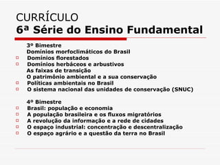 CURRÍCULO
6ª Série do Ensino Fundamental
    3º Bimestre
    Domínios morfoclimáticos do Brasil
   Domínios ﬂorestados
   Domínios herbáceos e arbustivos
    As faixas de transição
    O patrimônio ambiental e a sua conservação
   Políticas ambientais no Brasil
   O sistema nacional das unidades de conservação (SNUC)

    4º Bimestre
   Brasil: população e economia
   A população brasileira e os ﬂuxos migratórios
   A revolução da informação e a rede de cidades
   O espaço industrial: concentração e descentralização
   O espaço agrário e a questão da terra no Brasil
 