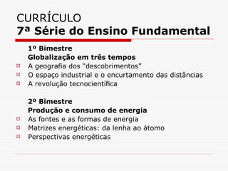 CURRÍCULO
7ª Série do Ensino Fundamental
    1º Bimestre
    Globalização em três tempos
   A geograﬁa dos “descobrimentos”
   O espaço industrial e o encurtamento das distâncias
   A revolução tecnocientíﬁca

    2º Bimestre
    Produção e consumo de energia
   As fontes e as formas de energia
   Matrizes energéticas: da lenha ao átomo
   Perspectivas energéticas
 
