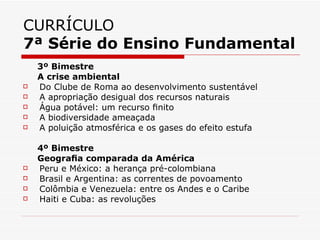 CURRÍCULO
7ª Série do Ensino Fundamental
    3º Bimestre
    A crise ambiental
   Do Clube de Roma ao desenvolvimento sustentável
   A apropriação desigual dos recursos naturais
   Água potável: um recurso ﬁnito
   A biodiversidade ameaçada
   A poluição atmosférica e os gases do efeito estufa

    4º Bimestre
    Geograﬁa comparada da América
   Peru e México: a herança pré-colombiana
   Brasil e Argentina: as correntes de povoamento
   Colômbia e Venezuela: entre os Andes e o Caribe
   Haiti e Cuba: as revoluções
 