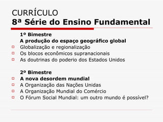 CURRÍCULO
8ª Série do Ensino Fundamental
    1º Bimestre
    A produção do espaço geográﬁco global
   Globalização e regionalização
   Os blocos econômicos supranacionais
   As doutrinas do poderio dos Estados Unidos

    2º Bimestre
   A nova desordem mundial
   A Organização das Nações Unidas
   A Organização Mundial do Comércio
   O Fórum Social Mundial: um outro mundo é possível?
 