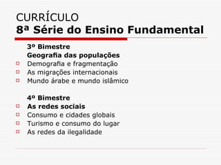 CURRÍCULO
8ª Série do Ensino Fundamental
    3º Bimestre
    Geograﬁa das populações
   Demograﬁa e fragmentação
   As migrações internacionais
   Mundo árabe e mundo islâmico

    4º Bimestre
   As redes sociais
   Consumo e cidades globais
   Turismo e consumo do lugar
   As redes da ilegalidade
 