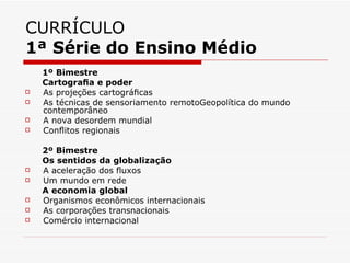 CURRÍCULO
1ª Série do Ensino Médio
    1º Bimestre
    Cartograﬁa e poder
   As projeções cartográﬁcas
   As técnicas de sensoriamento remotoGeopolítica do mundo
    contemporâneo
   A nova desordem mundial
   Conﬂitos regionais

    2º Bimestre
    Os sentidos da globalização
   A aceleração dos ﬂuxos
   Um mundo em rede
    A economia global
   Organismos econômicos internacionais
   As corporações transnacionais
   Comércio internacional
 