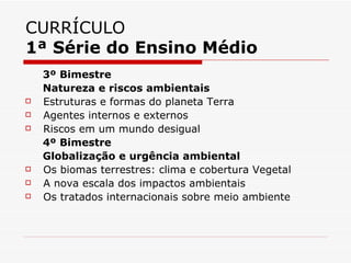 CURRÍCULO
1ª Série do Ensino Médio
    3º Bimestre
    Natureza e riscos ambientais
   Estruturas e formas do planeta Terra
   Agentes internos e externos
   Riscos em um mundo desigual
    4º Bimestre
    Globalização e urgência ambiental
   Os biomas terrestres: clima e cobertura Vegetal
   A nova escala dos impactos ambientais
   Os tratados internacionais sobre meio ambiente
 