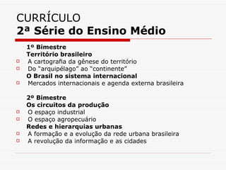 CURRÍCULO
2ª Série do Ensino Médio
    1º Bimestre
    Território brasileiro
   A cartograﬁa da gênese do território
   Do “arquipélago” ao “continente”
    O Brasil no sistema internacional
   Mercados internacionais e agenda externa brasileira

    2º Bimestre
    Os circuitos da produção
   O espaço industrial
   O espaço agropecuário
    Redes e hierarquias urbanas
   A formação e a evolução da rede urbana brasileira
   A revolução da informação e as cidades
 