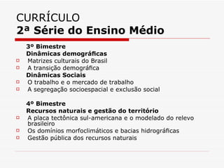CURRÍCULO
2ª Série do Ensino Médio
    3º Bimestre
    Dinâmicas demográﬁcas
   Matrizes culturais do Brasil
   A transição demográﬁca
    Dinâmicas Sociais
   O trabalho e o mercado de trabalho
   A segregação socioespacial e exclusão social

    4º Bimestre
    Recursos naturais e gestão do território
   A placa tectônica sul-americana e o modelado do relevo
    brasileiro
   Os domínios morfoclimáticos e bacias hidrográﬁcas
   Gestão pública dos recursos naturais
 