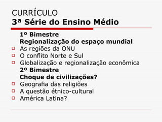 CURRÍCULO
3ª Série do Ensino Médio
    1º Bimestre
    Regionalização do espaço mundial
   As regiões da ONU
   O conﬂito Norte e Sul
   Globalização e regionalização econômica
    2º Bimestre
    Choque de civilizações?
   Geograﬁa das religiões
   A questão étnico-cultural
   América Latina?
 