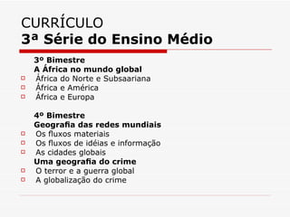 CURRÍCULO
3ª Série do Ensino Médio
    3º Bimestre
    A África no mundo global
   África do Norte e Subsaariana
   África e América
   África e Europa

    4º Bimestre
    Geograﬁa das redes mundiais
   Os ﬂuxos materiais
   Os ﬂuxos de idéias e informação
   As cidades globais
    Uma geograﬁa do crime
   O terror e a guerra global
   A globalização do crime
 