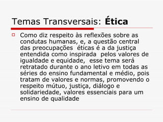 Temas Transversais: Ética
   Como diz respeito às reflexões sobre as
    condutas humanas, e, a questão central
    das preocupações éticas é a da justiça
    entendida como inspirada pelos valores de
    igualdade e equidade, esse tema será
    retratado durante o ano letivo em todas as
    séries do ensino fundamental e médio, pois
    tratam de valores e normas, promovendo o
    respeito mútuo, justiça, diálogo e
    solidariedade, valores essenciais para um
    ensino de qualidade
 