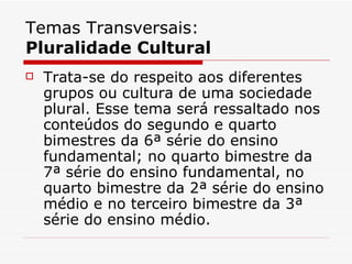 Temas Transversais:
Pluralidade Cultural
   Trata-se do respeito aos diferentes
    grupos ou cultura de uma sociedade
    plural. Esse tema será ressaltado nos
    conteúdos do segundo e quarto
    bimestres da 6ª série do ensino
    fundamental; no quarto bimestre da
    7ª série do ensino fundamental, no
    quarto bimestre da 2ª série do ensino
    médio e no terceiro bimestre da 3ª
    série do ensino médio.
 