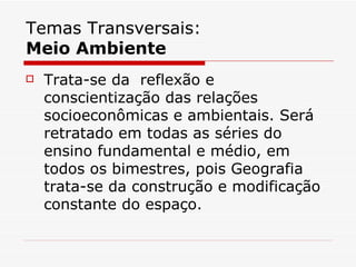 Temas Transversais:
Meio Ambiente
   Trata-se da reflexão e
    conscientização das relações
    socioeconômicas e ambientais. Será
    retratado em todas as séries do
    ensino fundamental e médio, em
    todos os bimestres, pois Geografia
    trata-se da construção e modificação
    constante do espaço.
 