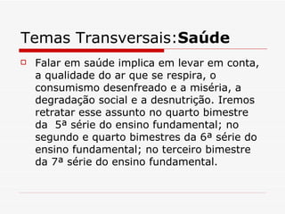 Temas Transversais:Saúde
   Falar em saúde implica em levar em conta,
    a qualidade do ar que se respira, o
    consumismo desenfreado e a miséria, a
    degradação social e a desnutrição. Iremos
    retratar esse assunto no quarto bimestre
    da 5ª série do ensino fundamental; no
    segundo e quarto bimestres da 6ª série do
    ensino fundamental; no terceiro bimestre
    da 7ª série do ensino fundamental.
 