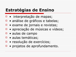 Estratégias de Ensino
   •    interpretação de mapas;
   •   análise de gráficos e tabelas;
   •   exame de jornais e revistas;
   •   apreciação de músicas e vídeos;
   •   aulas de campo
   •   aulas temáticas;
   •   resolução de exercícios;
   •   projetos de aprofundamento.
 