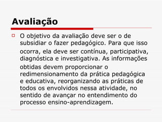 Avaliação
   O objetivo da avaliação deve ser o de
    subsidiar o fazer pedagógico. Para que isso
    ocorra, ela deve ser contínua, participativa,
    diagnóstica e investigativa. As informações
    obtidas devem proporcionar o
    redimensionamento da prática pedagógica
    e educativa, reorganizando as práticas de
    todos os envolvidos nessa atividade, no
    sentido de avançar no entendimento do
    processo ensino-aprendizagem.
 
