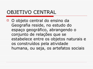 OBJETIVO CENTRAL
   O objeto central do ensino da
    Geografia reside, no estudo do
    espaço geográfico, abrangendo o
    conjunto de relações que se
    estabelece entre os objetos naturais e
    os construídos pela atividade
    humana, ou seja, os artefatos sociais
 