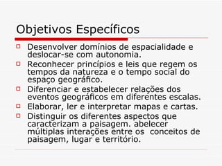 Objetivos Específicos
   Desenvolver domínios de espacialidade e
    deslocar-se com autonomia.
   Reconhecer princípios e leis que regem os
    tempos da natureza e o tempo social do
    espaço geográﬁco.
   Diferenciar e estabelecer relações dos
    eventos geográﬁcos em diferentes escalas.
   Elaborar, ler e interpretar mapas e cartas.
   Distinguir os diferentes aspectos que
    caracterizam a paisagem. abelecer
    múltiplas interações entre os conceitos de
    paisagem, lugar e território.
 