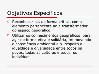 Objetivos Específicos
   Reconhecer-se, de forma crítica, como
    elemento pertencente ao e transformador
    do espaço geográﬁco.
   Utilizar os conhecimentos geográﬁcos para
    agir de forma ética e solidária, promovendo
    a consciência ambiental e o respeito à
    igualdade e diversidade entre todos os
    povos, todas as culturas e todos os
    indivíduos.
 