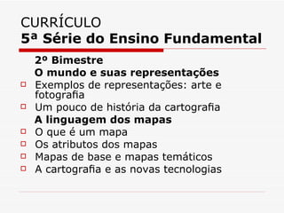 CURRÍCULO
5ª Série do Ensino Fundamental
    2º Bimestre
    O mundo e suas representações
   Exemplos de representações: arte e
    fotograﬁa
   Um pouco de história da cartograﬁa
    A linguagem dos mapas
   O que é um mapa
   Os atributos dos mapas
   Mapas de base e mapas temáticos
   A cartograﬁa e as novas tecnologias
 