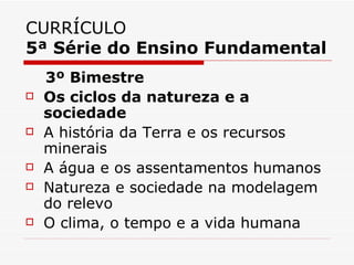 CURRÍCULO
5ª Série do Ensino Fundamental
    3º Bimestre
   Os ciclos da natureza e a
    sociedade
   A história da Terra e os recursos
    minerais
   A água e os assentamentos humanos
   Natureza e sociedade na modelagem
    do relevo
   O clima, o tempo e a vida humana
 
