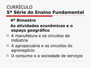 CURRÍCULO
5ª Série do Ensino Fundamental
    4º Bimestre
    As atividades econômicas e o
    espaço geográﬁco
   A manufatura e os circuitos da
    indústria
   A agropecuária e os circuitos do
    agronegócio
   O consumo e a sociedade de serviços
 