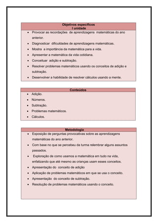 Objetivos específicos
                              I unidade
   Provocar as recordações de aprendizagens matemáticas do ano
    anterior.
   Diagnosticar dificuldades de aprendizagens matemáticas.
   Mostra a importância da matemática para a vida.
   Apresentar a matemática da vida cotidiana.
   Conceituar adição e subtração.
   Resolver problemas matemáticos usando os conceitos de adição e
    subtração.
   Desenvolver a habilidade de resolver cálculos usando a mente.


                             Conteúdos
   Adição.
   Números.
   Subtração.
   Problemas matemáticos.
   Cálculos.



                         Metodologia
   Exposição de perguntas provocativas sobre as aprendizagens
    matemáticas do ano anterior.
   Com base no que se percebeu da turma relembrar alguns assuntos
    passados.
   Exploração de como usamos a matemática em tudo na vida,
    enfatizando que até mesmo as crianças usam esses conceitos.
   Apresentação do conceito de adição
   Aplicação de problemas matemáticos em que se usa o conceito.
   Apresentação do conceito de subtração.
   Resolução de problemas matemáticos usando o conceito.
 