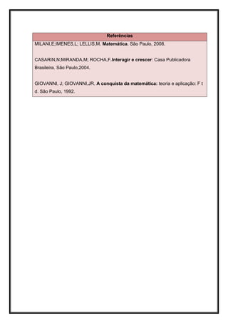 Referências
MILANI,E;IMENES,L; LELLIS,M. Matemática. São Paulo, 2008.


CASARIN,N;MIRANDA,M; ROCHA,F.Interagir e crescer: Casa Publicadora
Brasileira. São Paulo,2004.


GIOVANNI, J; GIOVANNI,JR. A conquista da matemática: teoria e aplicação: F t
d. São Paulo, 1992.
 
