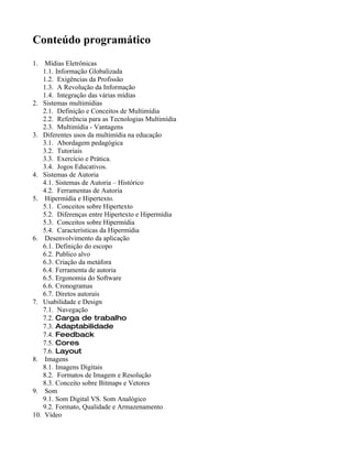 Conteúdo programático
1.   Mídias Eletrônicas
    1.1. Informação Globalizada
    1.2. Exigências da Profissão
    1.3. A Revolução da Informação
    1.4. Integração das várias mídias
2. Sistemas multimídias
    2.1. Definição e Conceitos de Multimídia
    2.2. Referência para as Tecnologias Multimídia
    2.3. Multimídia - Vantagens
3. Diferentes usos da multimídia na educação
    3.1. Abordagem pedagógica
    3.2. Tutoriais
    3.3. Exercício e Prática.
    3.4. Jogos Educativos.
4. Sistemas de Autoria
    4.1. Sistemas de Autoria – Histórico
    4.2. Ferramentas de Autoria
5. Hipermídia e Hipertexto.
    5.1. Conceitos sobre Hipertexto
    5.2. Diferenças entre Hipertexto e Hipermídia
    5.3. Conceitos sobre Hipermídia
    5.4. Características da Hipermídia
6. Desenvolvimento da aplicação
    6.1. Definição do escopo
    6.2. Publico alvo
    6.3. Criação da metáfora
    6.4. Ferramenta de autoria
    6.5. Ergonomia do Software
    6.6. Cronogramas
    6.7. Diretos autorais
7. Usabilidade e Design
    7.1. Navegação
    7.2. Carga de trabalho
    7.3. Adaptabilidade
    7.4. Feedback
    7.5. Cores
    7.6. Layout
8. Imagens
    8.1. Imagens Digitais
    8.2. Formatos de Imagem e Resolução
    8.3. Conceito sobre Bitmaps e Vetores
9. Som
    9.1. Som Digital VS. Som Analógico
    9.2. Formato, Qualidade e Armazenamento
10. Vídeo
 