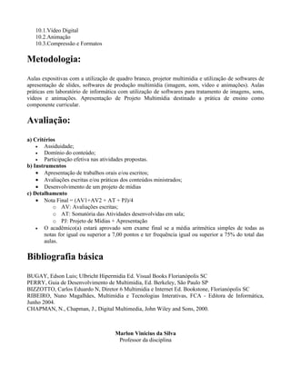 10.1.Vídeo Digital
   10.2.Animação
   10.3.Compressão e Formatos

Metodologia:
Aulas expositivas com a utilização de quadro branco, projetor multimídia e utilização de softwares de
apresentação de slides, softwares de produção multimídia (imagem, som, vídeo e animações). Aulas
práticas em laboratório de informática com utilização de softwares para tratamento de imagens, sons,
vídeos e animações. Apresentação de Projeto Multimídia destinado a prática de ensino como
componente curricular.

Avaliação:
a) Critérios
    •  Assiduidade;
    •  Domínio do conteúdo;
    •  Participação efetiva nas atividades propostas.
b) Instrumentos
    • Apresentação de trabalhos orais e/ou escritos;
    • Avaliações escritas e/ou práticas dos conteúdos ministrados;
    • Desenvolvimento de um projeto de mídias
c) Detalhamento
    • Nota Final = (AV1+AV2 + AT + PJ)/4
           o AV: Avaliações escritas;
           o AT: Somatória das Atividades desenvolvidas em sala;
           o PJ: Projeto de Mídias + Apresentação
    •  O acadêmico(a) estará aprovado sem exame final se a média aritmética simples de todas as
       notas for igual ou superior a 7,00 pontos e ter frequência igual ou superior a 75% do total das
       aulas.

Bibliografia básica
BUGAY, Edson Luis; Ulbricht Hipermidia Ed. Visual Books Florianópolis SC
PERRY, Guia de Desenvolvimento de Multimidia, Ed. Berkeley, São Paulo SP
BIZZOTTO, Carlos Eduardo N, Diretor 6 Multimidia e Internet Ed. Bookstone, Florianópolis SC
RIBEIRO, Nuno Magalhães, Multimídia e Tecnologias Interativas, FCA - Editora de Informática,
Junho 2004.
CHAPMAN, N., Chapman, J., Digital Multimedia, John Wiley and Sons, 2000.



                                     Marlon Vinicius da Silva
                                      Professor da disciplina
 