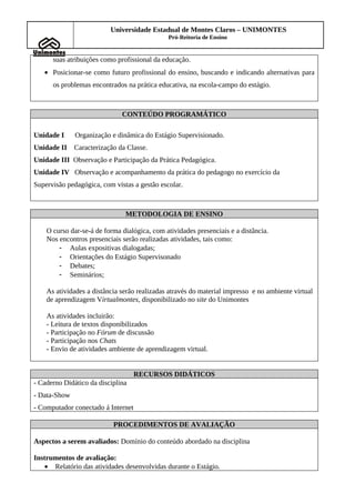 Universidade Estadual de Montes Claros – UNIMONTES
                                              Pró-Reitoria de Ensino


      suas atribuições como profissional da educação.
   • Posicionar-se como futuro profissional do ensino, buscando e indicando alternativas para
      os problemas encontrados na prática educativa, na escola-campo do estágio.



                              CONTEÚDO PROGRAMÁTICO

Unidade I     Organização e dinâmica do Estágio Supervisionado.
Unidade II    Caracterização da Classe.
Unidade III Observação e Participação da Prática Pedagógica.
Unidade IV Observação e acompanhamento da prática do pedagogo no exercício da
Supervisão pedagógica, com vistas a gestão escolar.



                               METODOLOGIA DE ENSINO

    O curso dar-se-á de forma dialógica, com atividades presenciais e a distância.
    Nos encontros presenciais serão realizadas atividades, tais como:
        - Aulas expositivas dialogadas;
        - Orientações do Estágio Supervisonado
        - Debates;
        - Seminários;

    As atividades a distância serão realizadas através do material impresso e no ambiente virtual
    de aprendizagem Virtualmontes, disponibilizado no site do Unimontes

    As atividades incluirão:
    - Leitura de textos disponibilizados
    - Participação no Fórum de discussão
    - Participação nos Chats
    - Envio de atividades ambiente de aprendizagem virtual.


                                    RECURSOS DIDÁTICOS
- Caderno Didático da disciplina
- Data-Show
- Computador conectado á Internet

                           PROCEDIMENTOS DE AVALIAÇÃO

Aspectos a serem avaliados: Domínio do conteúdo abordado na disciplina

Instrumentos de avaliação:
    • Relatório das atividades desenvolvidas durante o Estágio.
 