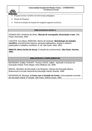Universidade Estadual de Montes Claros – UNIMONTES
                                              Pró-Reitoria de Ensino


   •   Proposta técnico-científico da intervenção pedagógica.
   •   Projeto de Pesquisa.
   •   Ficha de avaliação de atuação do estagiário (agentes escolares).



                                  BIBLIOGRAFIA BÁSICA

GONÇALVES, Hortência de Abreu. Manual de monografia, dissertação e tese. São
Paulo: Avercamp, 2004.

LAKATOS, Eva Maria; MARCONI, Marina de Andrade. Metodologia do trabalho
científico: procedimentos básicos, pesquisa bibliográfica, projeto e relatório,
publicações e trabalhos científicos. 6. ed. São Paulo: Atlas, 2001.

MINAYO, Maria Cecília de Souza. O desafio do conhecimento. São Paulo: Hucitec,
1993.


                              BIBLIOGRAFIA COMPLEMENTAR

BASSEDAS, Eulália; HUGUET, Teresa e SOLÉ, Isabel – Aprender e Ensinar em
Educação Infantil. Porto Alegre; Artes Médicas Sul, 1999;

BRASIL. Ministério da Educação e do Desporto. Câmara da Educação Básica.
Referencial Curricular Nacional de Educação Infantil. Brasília, 1998.

DEHEINZELIN, Monique. A Fome com a Vontade de Comer. Uma proposta curricular
de educação infantil. 4ª Edição. São Paulo: Editora Vozes, 1994.
 
