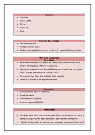 Recursos
   Cartolina.
   Papel cartão.
   Pincel.
   Papel A4.
   Cola.




                          Critérios de avaliação
   Trabalho artesanal.
   Participação nas aulas.
   O aluno será avaliado através da participação nas atividades propostas.


                       Objetivos específicos
                             IV unidade
   Entender que mesmo com todo o seu poder Jesus necessita dos seus
    amigos para ajuda-lo a fazer o seu trabalho.
   Compreender quais as escolhas sábias que temos que tomar em nossas
    vidas. Através do exemplo de Marta e Maria.
   Reconhecer que Deus ama todas as Suas criaturas.
   Orientar a assumir suas responsabilidades.




                               Conteúdos
   Deus necessita de nosso trabalho.
   Escolhas sábias.
   Deus ama suas criaturas.
   Assumir responsabilidades.


                                 Metodologia

   Na Bíblia fazer uma pesquisa de quais foram os discípulos de Jesus e
    escrever um pouquinho da personalidade dos três mais conhecidos.
   Através de discussão em sala de aula, responder a pergunta. Como você
 