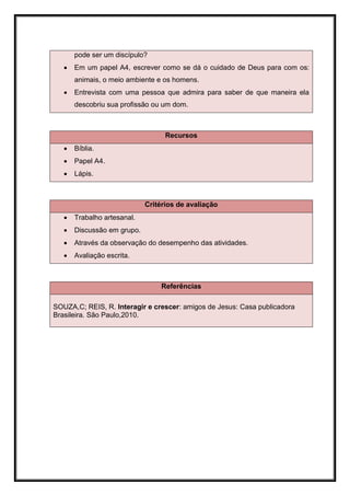 pode ser um discípulo?
      Em um papel A4, escrever como se dá o cuidado de Deus para com os:
       animais, o meio ambiente e os homens.
      Entrevista com uma pessoa que admira para saber de que maneira ela
       descobriu sua profissão ou um dom.



                                   Recursos
      Bíblia.
      Papel A4.
      Lápis.



                             Critérios de avaliação
      Trabalho artesanal.
      Discussão em grupo.
      Através da observação do desempenho das atividades.
      Avaliação escrita.



                                 Referências

SOUZA,C; REIS, R. Interagir e crescer: amigos de Jesus: Casa publicadora
Brasileira. São Paulo,2010.
 