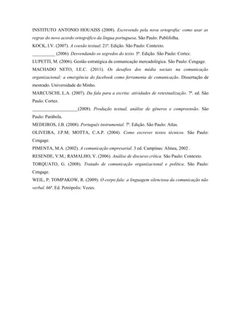 INSTITUTO ANTONIO HOUAISS (2008). Escrevendo pela nova ortografia: como usar as
regras do novo acordo ortográfico da língua portuguesa. São Paulo: Publifolha.
KOCK, I.V. (2007). A coesão textual. 21ª. Edição. São Paulo: Contexto.
__________ (2006). Desvendando os segredos do texto. 5ª. Edição. São Paulo: Cortez.
LUPETTI, M. (2006). Gestão estratégica da comunicação mercadológica. São Paulo: Cengage.
MACHADO NETO, I.E.C. (2011). Os desafios dos média sociais na comunicação
organizacional: a emergência do facebook como ferramenta de comunicação. Dissertação de
mestrado. Universidade do Minho.
MARCUSCHI, L.A. (2007). Da fala para a escrita: atividades de retextualização. 7ª. ed. São
Paulo: Cortez.
____________________(2008). Produção textual, análise de gêneros e compreensão. São
Paulo: Parábola.
MEDEIROS, J.B. (2008). Português instrumental. 7ª. Edição. São Paulo: Atlas.
OLIVEIRA, J.P.M; MOTTA, C.A.P. (2004). Como escrever textos técnicos. São Paulo:
Cengage.
PIMENTA, M.A. (2002). A comunicação empresarial. 3 ed. Campinas: Alínea, 2002 .
RESENDE, V.M.; RAMALHO, V. (2006). Análise de discurso crítica. São Paulo: Contexto.
TORQUATO, G. (2008). Tratado de comunicação organizacional e política. São Paulo:
Cengage.
WEIL, P; TOMPAKOW, R. (2009). O corpo fala: a linguagem silenciosa da comunicação não
verbal. 66ª. Ed. Petrópolis: Vozes.
 