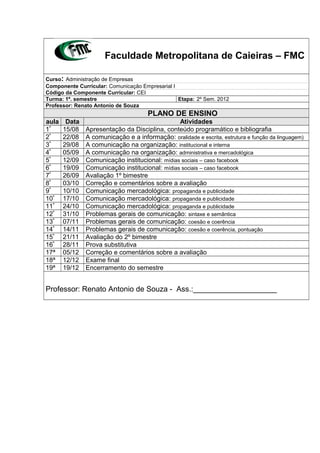 Faculdade Metropolitana de Caieiras – FMC
Curso: Administração de Empresas
Componente Curricular: Comunicação Empresarial I
Código da Componente Curricular: CEI
Turma: 1º. semestre Etapa: 2º Sem. 2012
Professor: Renato Antonio de Souza
PLANO DE ENSINO
aula Data Atividades
1ª
15/08 Apresentação da Disciplina, conteúdo programático e bibliografia
2ª
22/08 A comunicação e a informação: oralidade e escrita, estrutura e função da linguagem)
3ª
29/08 A comunicação na organização: institucional e interna
4ª
05/09 A comunicação na organização: administrativa e mercadológica
5ª
12/09 Comunicação institucional: mídias sociais – caso facebook
6ª
19/09 Comunicação institucional: mídias sociais – caso facebook
7ª
26/09 Avaliação 1º bimestre
8ª
03/10 Correção e comentários sobre a avaliação
9ª
10/10 Comunicação mercadológica: propaganda e publicidade
10ª
17/10 Comunicação mercadológica: propaganda e publicidade
11ª
24/10 Comunicação mercadológica: propaganda e publicidade
12ª
31/10 Problemas gerais de comunicação: sintaxe e semântica
13ª
07/11 Problemas gerais de comunicação: coesão e coerência
14ª
14/11 Problemas gerais de comunicação: coesão e coerência, pontuação
15ª
21/11 Avaliação do 2º bimestre
16ª
28/11 Prova substitutiva
17ª 05/12 Correção e comentários sobre a avaliação
18ª 12/12 Exame final
19ª 19/12 Encerramento do semestre
Professor: Renato Antonio de Souza - Ass.:____________________
 
