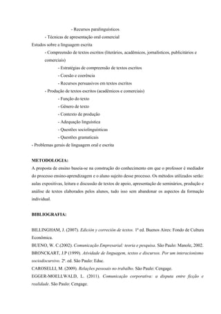 - Recursos paralinguísticos
- Técnicas de apresentação oral comercial
Estudos sobre a linguagem escrita
- Compreensão de textos escritos (literários, acadêmicos, jornalísticos, publicitários e
comerciais)
- Estratégias de compreensão de textos escritos
- Coesão e coerência
- Recursos persuasivos em textos escritos
- Produção de textos escritos (acadêmicos e comerciais)
- Função do texto
- Gênero de texto
- Contexto de produção
- Adequação linguística
- Questões sociolinguísticas
- Questões gramaticais
- Problemas gerais de linguagem oral e escrita
METODOLOGIA:
A proposta de ensino baseia-se na construção do conhecimento em que o professor é mediador
do processo ensino-aprendizagem e o aluno sujeito desse processo. Os métodos utilizados serão:
aulas expositivas, leitura e discussão de textos de apoio, apresentação de seminários, produção e
análise de textos elaborados pelos alunos, tudo isso sem abandonar os aspectos da formação
individual.
BIBLIOGRAFIA:
BILLINGHAM, J. (2007). Edición y correción de textos. 1ª ed. Buenos Aires: Fondo de Cultura
Econômica.
BUENO, W. C.(2002). Comunicação Empresarial: teoria e pesquisa. São Paulo: Manole, 2002.
BRONCKART, J.P (1999). Atividade de linguagem, textos e discursos. Por um interacionismo
sociodiscursivo. 2ª. ed. São Paulo: Educ.
CAROSELLI, M. (2009). Relações pessoais no trabalho. São Paulo: Cengage.
EGGER-MOELLWALD, L. (2011). Comunicação corporativa: a disputa entre ficção e
realidade. São Paulo: Cengage.
 
