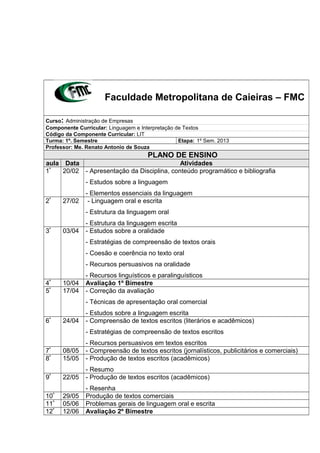 Faculdade Metropolitana de Caieiras – FMC
Curso: Administração de Empresas
Componente Curricular: Linguagem e Interpretação de Textos
Código da Componente Curricular: LIT
Turma: 1º. Semestre Etapa: 1º Sem. 2013
Professor: Me. Renato Antonio de Souza
PLANO DE ENSINO
aula Data Atividades
1ª
20/02 - Apresentação da Disciplina, conteúdo programático e bibliografia
- Estudos sobre a linguagem
- Elementos essenciais da linguagem
2ª
27/02 - Linguagem oral e escrita
- Estrutura da linguagem oral
- Estrutura da linguagem escrita
3ª
03/04 - Estudos sobre a oralidade
- Estratégias de compreensão de textos orais
- Coesão e coerência no texto oral
- Recursos persuasivos na oralidade
- Recursos linguísticos e paralinguísticos
4ª
10/04 Avaliação 1º Bimestre
5ª
17/04 - Correção da avaliação
- Técnicas de apresentação oral comercial
- Estudos sobre a linguagem escrita
6ª
24/04 - Compreensão de textos escritos (literários e acadêmicos)
- Estratégias de compreensão de textos escritos
- Recursos persuasivos em textos escritos
7ª
08/05 - Compreensão de textos escritos (jornalísticos, publicitários e comerciais)
8ª
15/05 - Produção de textos escritos (acadêmicos)
- Resumo
9ª
22/05 - Produção de textos escritos (acadêmicos)
- Resenha
10ª
29/05 Produção de textos comerciais
11ª
05/06 Problemas gerais de linguagem oral e escrita
12ª
12/06 Avaliação 2º Bimestre
 