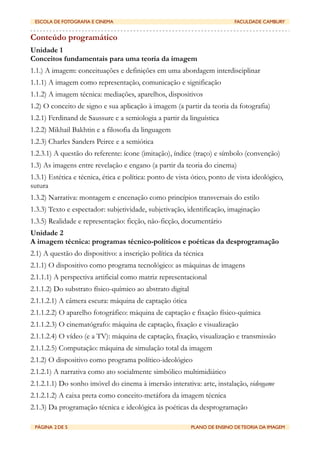 ESCOLA DE FOTOGRAFIA E CINEMA	

              	

                         FACULDADE CAMBURY


Conteúdo programático
Unidade 1
Conceitos fundamentais para uma teoria da imagem
1.1.) A imagem: conceituações e definições em uma abordagem interdisciplinar
1.1.1) A imagem como representação, comunicação e significação
1.1.2) A imagem técnica: mediações, aparelhos, dispositivos
1.2) O conceito de signo e sua aplicação à imagem (a partir da teoria da fotografia)
1.2.1) Ferdinand de Saussure e a semiologia a partir da linguística
1.2.2) Mikhail Bakhtin e a filosofia da linguagem
1.2.3) Charles Sanders Peirce e a semiótica
1.2.3.1) A questão do referente: ícone (imitação), índice (traço) e símbolo (convenção)
1.3) As imagens entre revelação e engano (a partir da teoria do cinema)
1.3.1) Estética e técnica, ética e política: ponto de vista ótico, ponto de vista ideológico,
sutura
1.3.2) Narrativa: montagem e encenação como princípios transversais do estilo
1.3.3) Texto e espectador: subjetividade, subjetivação, identificação, imaginação
1.3.5) Realidade e representação: ficção, não-ficção, documentário
Unidade 2
A imagem técnica: programas técnico-políticos e poéticas da desprogramação
2.1) A questão do dispositivo: a inscrição política da técnica
2.1.1) O dispositivo como programa tecnológico: as máquinas de imagens
2.1.1.1) A perspectiva artificial como matriz representacional
2.1.1.2) Do substrato físico-químico ao abstrato digital
2.1.1.2.1) A câmera escura: máquina de captação ótica
2.1.1.2.2) O aparelho fotográfico: máquina de captação e fixação físico-química
2.1.1.2.3) O cinematógrafo: máquina de captação, fixação e visualização
2.1.1.2.4) O vídeo (e a TV): máquina de captação, fixação, visualização e transmissão
2.1.1.2.5) Computação: máquina de simulação total da imagem
2.1.2) O dispositivo como programa político-ideológico
2.1.2.1) A narrativa como ato socialmente simbólico multimidiático
2.1.2.1.1) Do sonho imóvel do cinema à imersão interativa: arte, instalação, videogame
2.1.2.1.2) A caixa preta como conceito-metáfora da imagem técnica
2.1.3) Da programação técnica e ideológica às poéticas da desprogramação

 PÁGINA 2 DE 5	

                              	

         PLANO DE ENSINO DE TEORIA DA IMAGEM
 