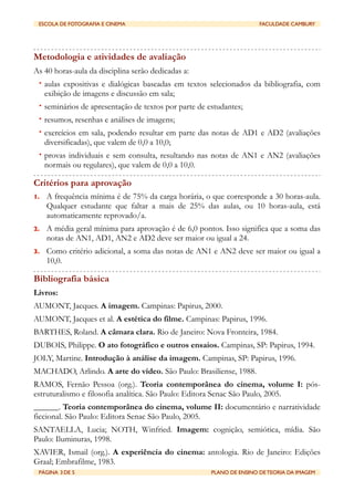ESCOLA DE FOTOGRAFIA E CINEMA	

                	

                   FACULDADE CAMBURY




Metodologia e atividades de avaliação
As 40 horas-aula da disciplina serão dedicadas a:
 • aulas expositivas e dialógicas baseadas em textos selecionados da bibliografia, com
     exibição de imagens e discussão em sala;
 • seminários de apresentação de textos por parte de estudantes;
 • resumos, resenhas e análises de imagens;
 • exercícios em sala, podendo resultar em parte das notas de AD1 e AD2 (avaliações
     diversificadas), que valem de 0,0 a 10,0;
 • provas individuais e sem consulta, resultando nas notas de AN1 e AN2 (avaliações
     normais ou regulares), que valem de 0,0 a 10,0.

Critérios para aprovação
1.   A frequência mínima é de 75% da carga horária, o que corresponde a 30 horas-aula.
     Qualquer estudante que faltar a mais de 25% das aulas, ou 10 horas-aula, está
     automaticamente reprovado/a.
2.   A média geral mínima para aprovação é de 6,0 pontos. Isso significa que a soma das
     notas de AN1, AD1, AN2 e AD2 deve ser maior ou igual a 24.
3.   Como critério adicional, a soma das notas de AN1 e AN2 deve ser maior ou igual a
     10,0.

Bibliografia básica
Livros:
AUMONT, Jacques. A imagem. Campinas: Papirus, 2000.
AUMONT, Jacques et al. A estética do filme. Campinas: Papirus, 1996.
BARTHES, Roland. A câmara clara. Rio de Janeiro: Nova Fronteira, 1984.
DUBOIS, Philippe. O ato fotográfico e outros ensaios. Campinas, SP: Papirus, 1994.
JOLY, Martine. Introdução à análise da imagem. Campinas, SP: Papirus, 1996.
MACHADO, Arlindo. A arte do vídeo. São Paulo: Brasiliense, 1988.
RAMOS, Fernão Pessoa (org.). Teoria contemporânea do cinema, volume I: pós-
estruturalismo e filosofia analítica. São Paulo: Editora Senac São Paulo, 2005.
______. Teoria contemporânea do cinema, volume II: documentário e narratividade
ficcional. São Paulo: Editora Senac São Paulo, 2005.
SANTAELLA, Lucia; NOTH, Winfried. Imagem: cognição, semiótica, mídia. São
Paulo: Iluminuras, 1998.
XAVIER, Ismail (org.). A experiência do cinema: antologia. Rio de Janeiro: Edições
Graal; Embrafilme, 1983.
 PÁGINA 3 DE 5	

                                	

   PLANO DE ENSINO DE TEORIA DA IMAGEM
 