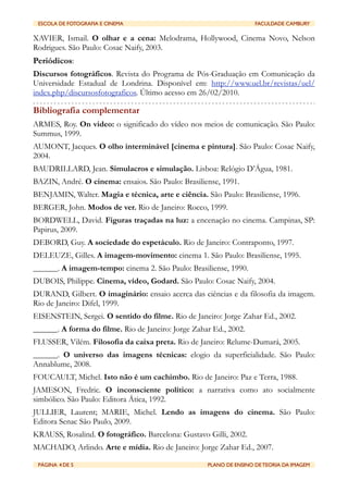 ESCOLA DE FOTOGRAFIA E CINEMA	

         	

                       FACULDADE CAMBURY

XAVIER, Ismail. O olhar e a cena: Melodrama, Hollywood, Cinema Novo, Nelson
Rodrigues. São Paulo: Cosac Naify, 2003.
Periódicos:
Discursos fotográficos. Revista do Programa de Pós-Graduação em Comunicação da
Universidade Estadual de Londrina. Disponível em: http://www.uel.br/revistas/uel/
index.php/discursosfotograficos. Último acesso em 26/02/2010.

Bibliografia complementar
ARMES, Roy. On video: o significado do vídeo nos meios de comunicação. São Paulo:
Summus, 1999.
AUMONT, Jacques. O olho interminável [cinema e pintura]. São Paulo: Cosac Naify,
2004.
BAUDRILLARD, Jean. Simulacros e simulação. Lisboa: Relógio D’Água, 1981.
BAZIN, André. O cinema: ensaios. São Paulo: Brasiliense, 1991.
BENJAMIN, Walter. Magia e técnica, arte e ciência. São Paulo: Brasiliense, 1996.
BERGER, John. Modos de ver. Rio de Janeiro: Rocco, 1999.
BORDWELL, David. Figuras traçadas na luz: a encenação no cinema. Campinas, SP:
Papirus, 2009.
DEBORD, Guy. A sociedade do espetáculo. Rio de Janeiro: Contraponto, 1997.
DELEUZE, Gilles. A imagem-movimento: cinema 1. São Paulo: Brasiliense, 1995.
______. A imagem-tempo: cinema 2. São Paulo: Brasiliense, 1990.
DUBOIS, Philippe. Cinema, vídeo, Godard. São Paulo: Cosac Naify, 2004.
DURAND, Gilbert. O imaginário: ensaio acerca das ciências e da filosofia da imagem.
Rio de Janeiro: Difel, 1999.
EISENSTEIN, Sergei. O sentido do filme. Rio de Janeiro: Jorge Zahar Ed., 2002.
______. A forma do filme. Rio de Janeiro: Jorge Zahar Ed., 2002.
FLUSSER, Vilém. Filosofia da caixa preta. Rio de Janeiro: Relume-Dumará, 2005.
______. O universo das imagens técnicas: elogio da superficialidade. São Paulo:
Annablume, 2008.
FOUCAULT, Michel. Isto não é um cachimbo. Rio de Janeiro: Paz e Terra, 1988.
JAMESON, Fredric. O inconsciente político: a narrativa como ato socialmente
simbólico. São Paulo: Editora Ática, 1992.
JULLIER, Laurent; MARIE, Michel. Lendo as imagens do cinema. São Paulo:
Editora Senac São Paulo, 2009.
KRAUSS, Rosalind. O fotográfico. Barcelona: Gustavo Gilli, 2002.
MACHADO, Arlindo. Arte e mídia. Rio de Janeiro: Jorge Zahar Ed., 2007.

 PÁGINA 4 DE 5	

                         	

       PLANO DE ENSINO DE TEORIA DA IMAGEM
 