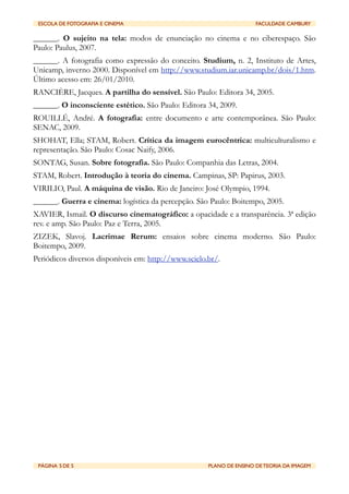 ESCOLA DE FOTOGRAFIA E CINEMA	

          	

                        FACULDADE CAMBURY

______. O sujeito na tela: modos de enunciação no cinema e no ciberespaço. São
Paulo: Paulus, 2007.
______. A fotografia como expressão do conceito. Studium, n. 2, Instituto de Artes,
Unicamp, inverno 2000. Disponível em http://www.studium.iar.unicamp.br/dois/1.htm.
Último acesso em: 26/01/2010.
RANCIÈRE, Jacques. A partilha do sensível. São Paulo: Editora 34, 2005.
______. O inconsciente estético. São Paulo: Editora 34, 2009.
ROUILLÉ, André. A fotografia: entre documento e arte contemporânea. São Paulo:
SENAC, 2009.
SHOHAT, Ella; STAM, Robert. Crítica da imagem eurocêntrica: multiculturalismo e
representação. São Paulo: Cosac Naify, 2006.
SONTAG, Susan. Sobre fotografia. São Paulo: Companhia das Letras, 2004.
STAM, Robert. Introdução à teoria do cinema. Campinas, SP: Papirus, 2003.
VIRILIO, Paul. A máquina de visão. Rio de Janeiro: José Olympio, 1994.
______. Guerra e cinema: logística da percepção. São Paulo: Boitempo, 2005.
XAVIER, Ismail. O discurso cinematográfico: a opacidade e a transparência. 3ª edição
rev. e amp. São Paulo: Paz e Terra, 2005.
ZIZEK, Slavoj. Lacrimae Rerum: ensaios sobre cinema moderno. São Paulo:
Boitempo, 2009.
Periódicos diversos disponíveis em: http://www.scielo.br/.




 PÁGINA 5 DE 5	

                          	

        PLANO DE ENSINO DE TEORIA DA IMAGEM
 