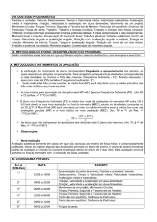 VIII. CONTEÚDO PROGRAMÁTICO
Padrões e unidades; Vetores; Deslocamento, Tempo e Velocidade média; Velocidade Instantânea; Aceleração
média e instantânea; Posição, velocidade e aceleração em duas dimensões; Movimento de um projétil;
Movimento Circular; Forças; Primeira, Segunda e Terceira leis de Newton; Partículas em equilíbrio; Dinâmica de
Partículas; Forças de atrito; Trabalho; Trabalho e Energia Cinética; Trabalho e energia com forças variáveis;
Potência; Energia potencial gravitacional; Energia potencial elástica; Forças conservativas e não conservativas;
Momento linear e impulso; Conservação do momento linear; Colisões elásticas; Colisões inelásticas; Centro de
massa; Velocidade angular e aceleração angular; Rotação com aceleração angular constante; Energia na
rotação; Momento de inércia; Torque; Torque e aceleração angular; Rotação em torno de um eixo móvel;
Trabalho e potência na rotação; Momento angular; Conservação do momento angular.
IX. METODOLOGIA DE ENSINO / DESENVOLVIMENTO DO PROGRAMA
Serão ministradas aulas teóricas em que o professor expõe o assunto ilustrando-o com exemplos e exercícios.
X. METODOLOGIA E INSTRUMENTOS DE AVALIAÇÃO
 A verificação do rendimento do aluno compreenderá frequência e aproveitamento nos estudos, os
quais deverão ser atingidos conjuntamente. Será obrigatória a frequência às atividades correspondentes
a cada disciplina, no mínimo a 75% das mesmas (Frequência Suficiente - FS), ficando reprovado o
aluno com mais de 25% de faltas (Frequência Insuficiente - FI).
 Serão realizadas três provas escritas. A média final (MF) será calculada como a média aritmética das
três notas obtidas nas provas escritas.
 A nota mínima para aprovação na disciplina será MF>=6,0 (seis) e Frequência Suficiente (FS). (Art. 69
e 72 da Res. nº 17/CUn/1997).
 O aluno com Frequência Suficiente (FS) e média das notas de avaliações do semestre MF entre 3,0 e
6,0 terá direito a uma nova avaliação no final do semestre (REC), exceto as atividades constantes no
art.70, § 2º. A Nota Final (NF) será calculada por meio da média aritmética entre a média das notas das
avaliações parciais (MF) e a nota obtida na nova avaliação (REC). (Art. 70 e 71 da Res. nº
17/CUn/1997).

 Ao aluno que não comparecer às avaliações terá atribuída nota 0 (zero) nas mesmas. (Art. 70, § 4º da
Res. nº 17/CUn/1997)
 Observações:
 Nova avaliação
Avaliação substituta somente em casos em que o(a) aluno(a), por motivo de força maior, e comprovadamente
justificada, deixar de realizar alguma das avaliações previstas no plano de ensino. O aluno(a) deverá formalizar
pedido de avaliação à Direção do Campus Araranguá dentro do prazo de 3 dias úteis. Esta avaliação ocorrerá
somente no final do semestre com o conteúdo de todas unidades.
XI. CRONOGRAMA PREVISTO
AULA
(SEMANA)
DATA ASSUNTO
1
a
12/08 a 16/08
Apresentação do plano de ensino; Padrões e unidades; Vetores;
Deslocamento, Tempo e Velocidade média; Velocidade Instantânea;
Aceleração média e instantânea;
2
a
19/08 a 23/08
Posição, velocidade e aceleração em duas dimensões;
Posição, velocidade e aceleração em duas dimensões;
3
a
26/08 a 30/08
Movimento de um projétil; Movimento Circular;
Forças; Primeira, Segunda e Terceira leis de Newton;
4
a
02/09 a 06/09
Forças; Primeira, Segunda e Terceira leis de Newton;
Partículas em equilíbrio; Dinâmica de Partículas;
5
a
09/09 a 13/09
Partículas em equilíbrio; Dinâmica de Partículas;
6
a
16/09 a 20/09 Forças de atrito;
 