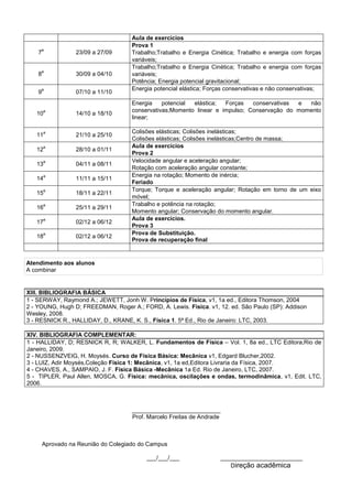 Aula de exercícios
7
a
23/09 a 27/09
Prova 1
Trabalho;Trabalho e Energia Cinética; Trabalho e energia com forças
variáveis;
8
a
30/09 a 04/10
Trabalho;Trabalho e Energia Cinética; Trabalho e energia com forças
variáveis;
Potência; Energia potencial gravitacional;
9
a
07/10 a 11/10
Energia potencial elástica; Forças conservativas e não conservativas;
10
a
14/10 a 18/10
Energia potencial elástica; Forças conservativas e não
conservativas;Momento linear e impulso; Conservação do momento
linear;
11
a
21/10 a 25/10
Colisões elásticas; Colisões inelásticas;
Colisões elásticas; Colisões inelásticas;Centro de massa;
12
a
28/10 a 01/11
Aula de exercícios
Prova 2
13
a
04/11 a 08/11
Velocidade angular e aceleração angular;
Rotação com aceleração angular constante;
14
a
11/11 a 15/11
Energia na rotação; Momento de inércia;
Feriado
15
a
18/11 a 22/11
Torque; Torque e aceleração angular; Rotação em torno de um eixo
móvel;
16
a
25/11 a 29/11
Trabalho e potência na rotação;
Momento angular; Conservação do momento angular.
17
a
02/12 a 06/12
Aula de exercícios.
Prova 3
18
a
02/12 a 06/12
Prova de Substituição.
Prova de recuperação final
Atendimento aos alunos
A combinar
XIII. BIBLIOGRAFIA BÁSICA
1 - SERWAY, Raymond A.; JEWETT, Jonh W. Princípios de Física, v1, 1a ed., Editora Thomson, 2004
2 - YOUNG, Hugh D; FREEDMAN, Roger A.; FORD, A. Lewis. Física. v1, 12. ed. São Paulo (SP): Addison
Wesley, 2008.
3 - RESNICK R., HALLIDAY, D., KRANE, K. S., Física 1. 5ª Ed., Rio de Janeiro: LTC, 2003.
XIV. BIBLIOGRAFIA COMPLEMENTAR:
1 - HALLIDAY, D; RESNICK R, R; WALKER, L. Fundamentos de Física – Vol. 1, 8a ed., LTC Editora,Rio de
Janeiro, 2009.
2 - NUSSENZVEIG, H. Moysés. Curso de Física Básica: Mecânica v1, Edgard Blucher,2002.
3 - LUIZ, Adir Moysés,Coleção Física 1: Mecânica, v1, 1a ed,Editora Livraria da Física, 2007.
4 - CHAVES, A., SAMPAIO, J. F. Física Básica -Mecânica 1a Ed. Rio de Janeiro, LTC, 2007.
5 - TIPLER, Paul Allen, MOSCA, G. Física: mecânica, oscilações e ondas, termodinâmica, v1, Edit. LTC,
2006.
___________________________
Prof. Marcelo Freitas de Andrade
Aprovado na Reunião do Colegiado do Campus
___/___/___ _________________________
Direção acadêmica
 