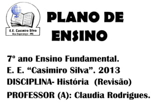 PLANO DE
         ENSINO
 o
7 ano Ensino Fundamental.
E. E. “Casimiro Silva”. 2013
DISCIPLINA- História (Revisão)
PROFESSOR (A): Claudia Rodrigues.
 