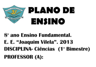 PLANO DE
         ENSINO
8 ano Ensino Fundamental.
 o


E. E. “Joaquim Vilela”. 2013
DISCIPLINA- Ciências (1 Bimestre)
                         o



PROFESSOR (A):
 
