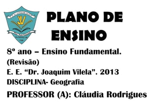 PLANO DE
           ENSINO
8º ano – Ensino Fundamental.
(Revisão)
E. E. “Dr. Joaquim Vilela”. 2013
DISCIPLINA- Geografia
PROFESSOR (A): Cláudia Rodrigues
 